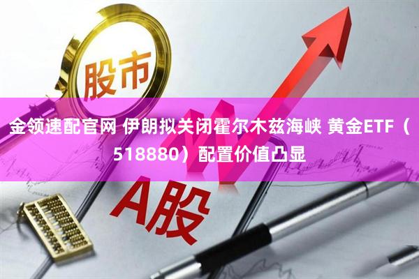 金领速配官网 伊朗拟关闭霍尔木兹海峡 黄金ETF（518880）配置价值凸显