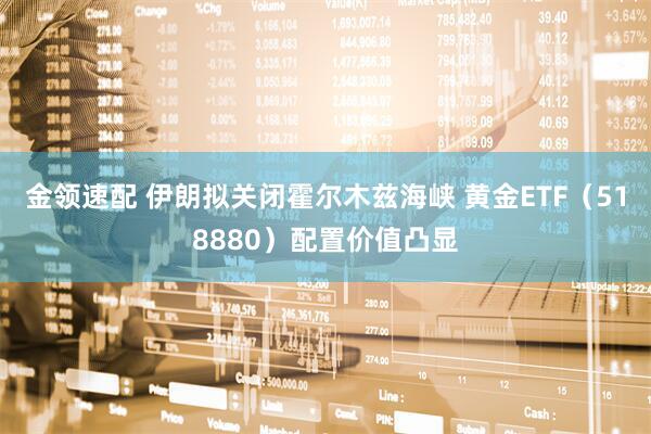 金领速配 伊朗拟关闭霍尔木兹海峡 黄金ETF（518880）配置价值凸显