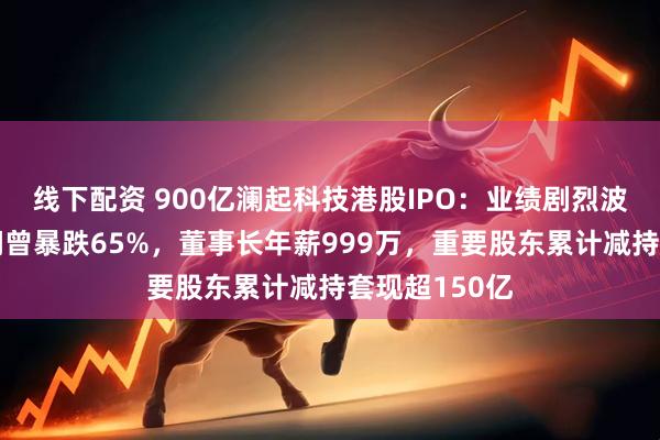 线下配资 900亿澜起科技港股IPO：业绩剧烈波动年度净利润曾暴跌65%，董事长年薪999万，重要股东累计减持套现超150亿