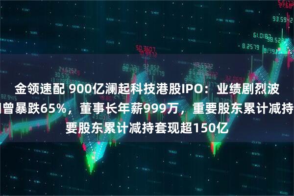 金领速配 900亿澜起科技港股IPO：业绩剧烈波动年度净利润曾暴跌65%，董事长年薪999万，重要股东累计减持套现超150亿