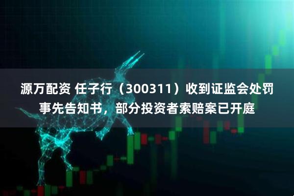 源万配资 任子行（300311）收到证监会处罚事先告知书，部分投资者索赔案已开庭