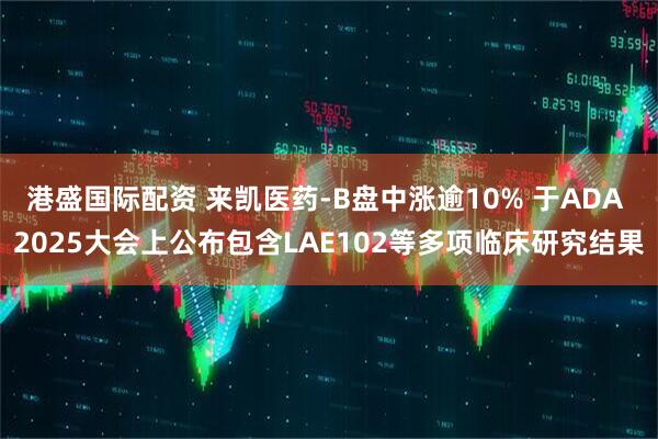 港盛国际配资 来凯医药-B盘中涨逾10% 于ADA 2025大会上公布包含LAE102等多项临床研究结果
