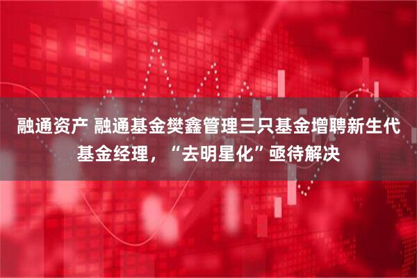 融通资产 融通基金樊鑫管理三只基金增聘新生代基金经理，“去明星化”亟待解决