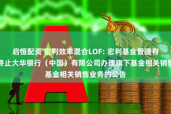 启恒配资 宏利效率混合LOF: 宏利基金管理有限公司关于终止大华银行（中国）有限公司办理旗下基金相关销售业务的公告
