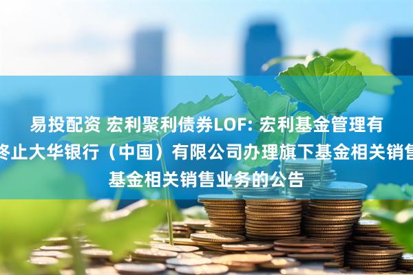 易投配资 宏利聚利债券LOF: 宏利基金管理有限公司关于终止大华银行（中国）有限公司办理旗下基金相关销售业务的公告