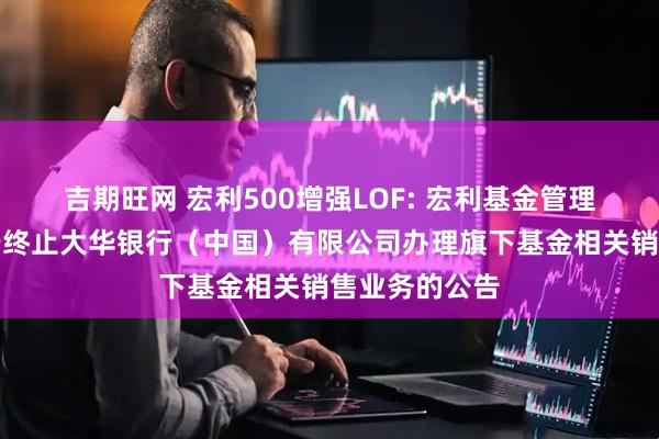 吉期旺网 宏利500增强LOF: 宏利基金管理有限公司关于终止大华银行(中国)有限公司办理旗下基金相关销售业务的公告
