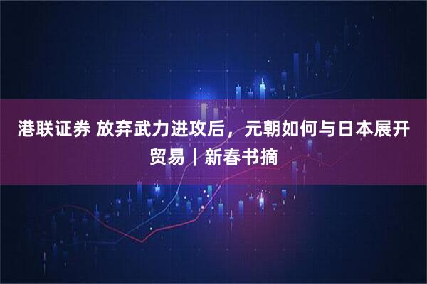 港联证券 放弃武力进攻后，元朝如何与日本展开贸易｜新春书摘