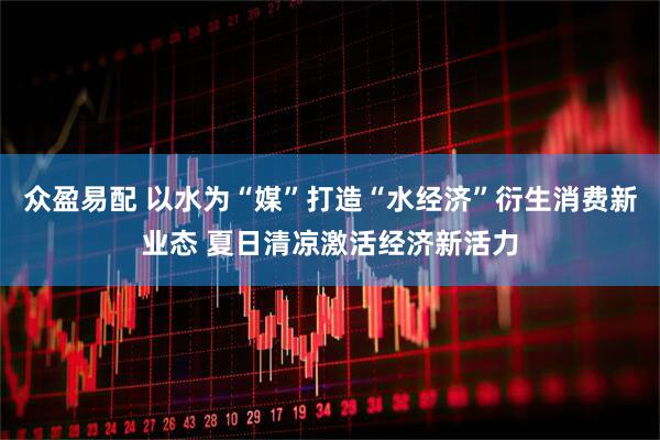 众盈易配 以水为“媒”打造“水经济”衍生消费新业态 夏日清凉激活经济新活力
