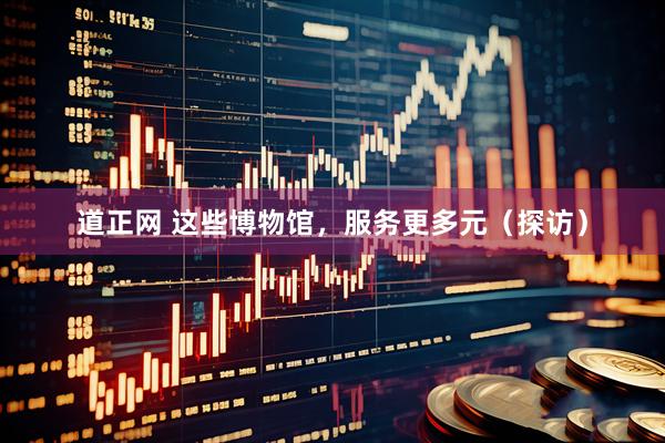 道正网 这些博物馆，服务更多元（探访）