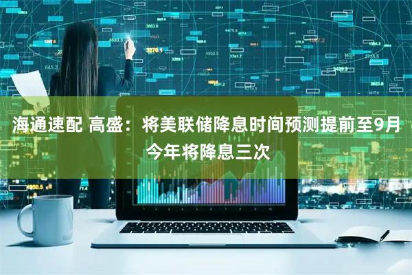 海通速配 高盛：将美联储降息时间预测提前至9月 今年将降息三次