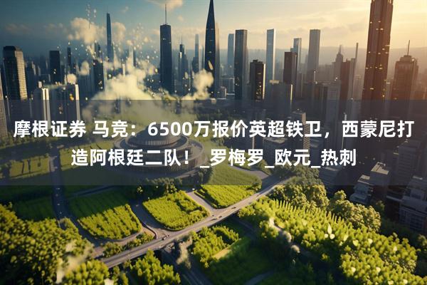 摩根证券 马竞：6500万报价英超铁卫，西蒙尼打造阿根廷二队！_罗梅罗_欧元_热刺