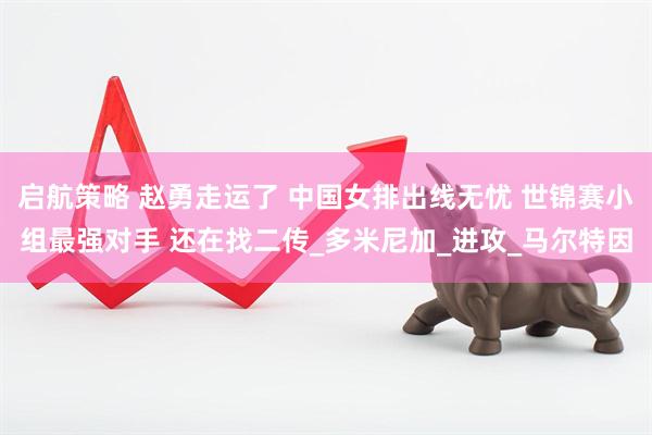 启航策略 赵勇走运了 中国女排出线无忧 世锦赛小组最强对手 还在找二传_多米尼加_进攻_马尔特因