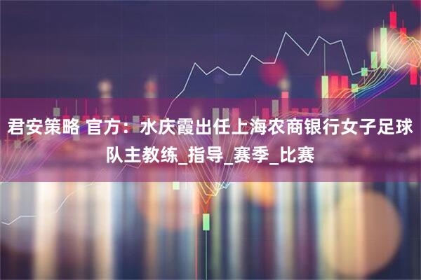君安策略 官方：水庆霞出任上海农商银行女子足球队主教练_指导_赛季_比赛