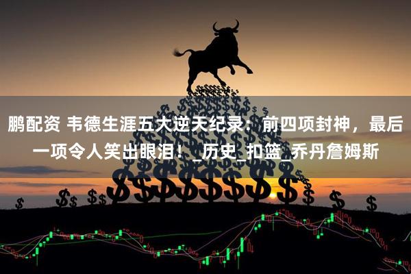 鹏配资 韦德生涯五大逆天纪录：前四项封神，最后一项令人笑出眼泪！_历史_扣篮_乔丹詹姆斯