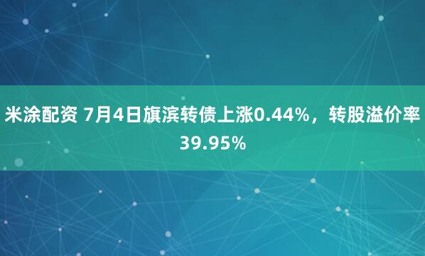 米涂配资 7月4日旗滨转债上涨0.44%，转股溢价率39.95%