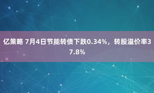 亿策略 7月4日节能转债下跌0.34%，转股溢价率37.8%