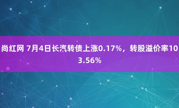 尚红网 7月4日长汽转债上涨0.17%，转股溢价率103.56%
