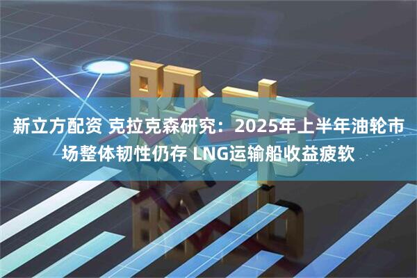 新立方配资 克拉克森研究：2025年上半年油轮市场整体韧性仍存 LNG运输船收益疲软