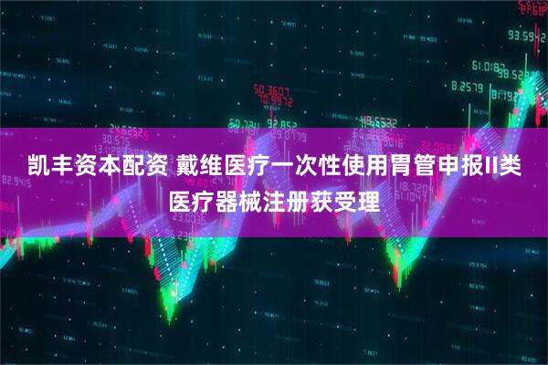 凯丰资本配资 戴维医疗一次性使用胃管申报II类医疗器械注册获受理