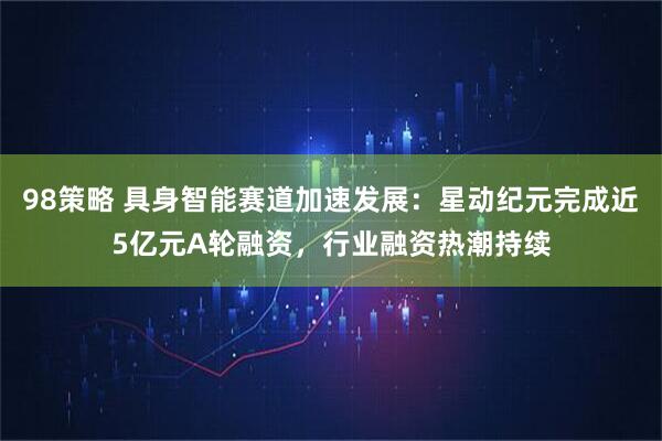 98策略 具身智能赛道加速发展：星动纪元完成近5亿元A轮融资，行业融资热潮持续