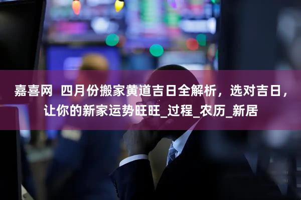 嘉喜网  四月份搬家黄道吉日全解析，选对吉日，让你的新家运势旺旺_过程_农历_新居
