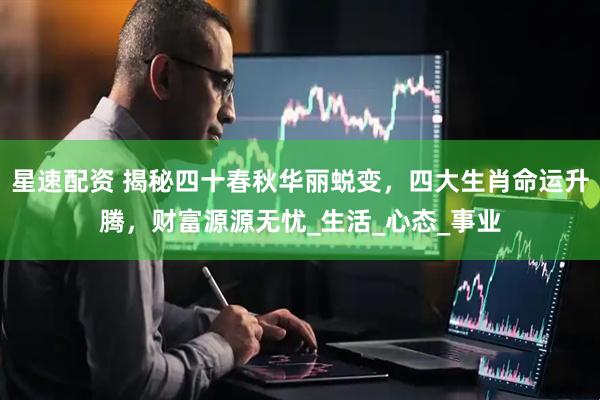 星速配资 揭秘四十春秋华丽蜕变，四大生肖命运升腾，财富源源无忧_生活_心态_事业