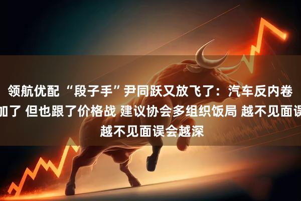领航优配 “段子手”尹同跃又放飞了：汽车反内卷的会参加了 但也跟了价格战 建议协会多组织饭局 越不见面误会越深
