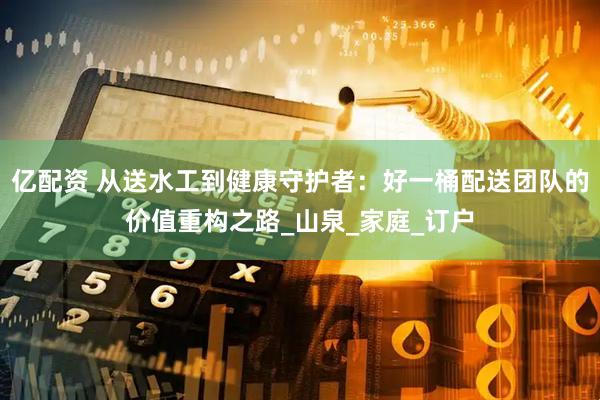 亿配资 从送水工到健康守护者：好一桶配送团队的价值重构之路_山泉_家庭_订户