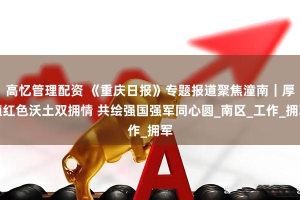 高忆管理配资 《重庆日报》专题报道聚焦潼南｜厚植红色沃土双拥情 共绘强国强军同心圆_南区_工作_拥军