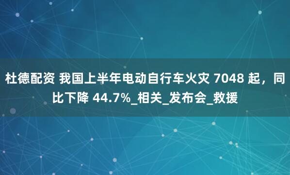 杜德配资 我国上半年电动自行车火灾 7048 起，同比下降 44.7%_相关_发布会_救援