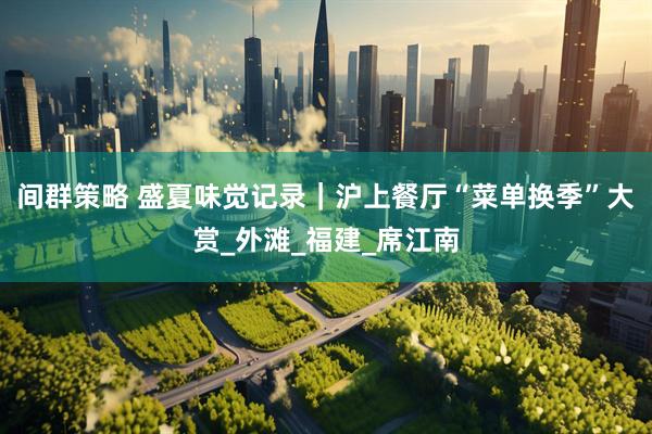 间群策略 盛夏味觉记录｜沪上餐厅“菜单换季”大赏_外滩_福建_席江南