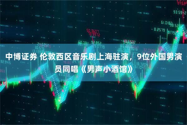中博证券 伦敦西区音乐剧上海驻演，9位外国男演员同唱《男声小酒馆》