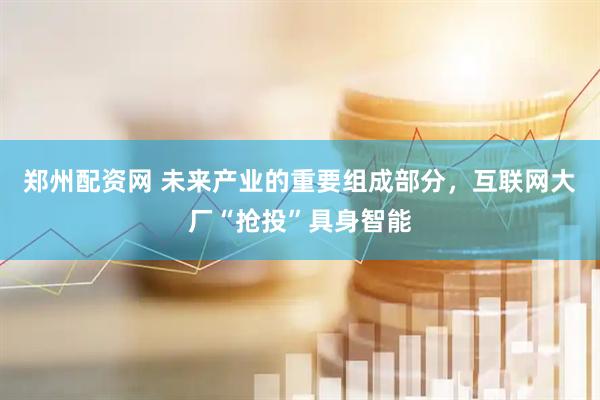 郑州配资网 未来产业的重要组成部分，互联网大厂“抢投”具身智能