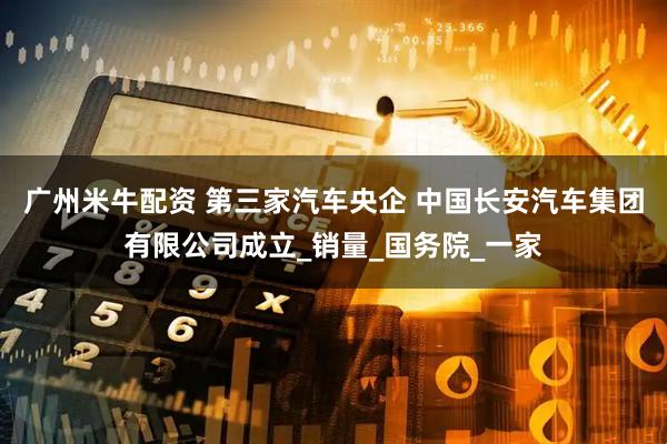 广州米牛配资 第三家汽车央企 中国长安汽车集团有限公司成立_销量_国务院_一家