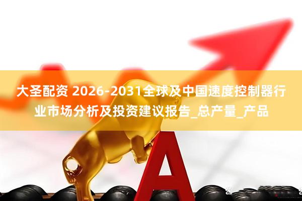 大圣配资 2026-2031全球及中国速度控制器行业市场分析及投资建议报告_总产量_产品