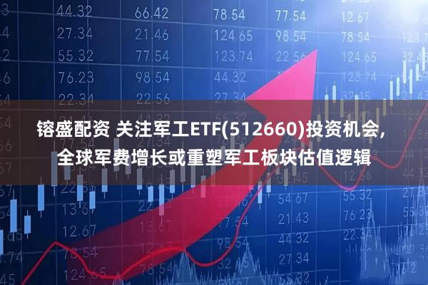 镕盛配资 关注军工ETF(512660)投资机会, 全球军费增长或重塑军工板块估值逻辑