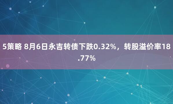 5策略 8月6日永吉转债下跌0.32%，转股溢价率18.77%