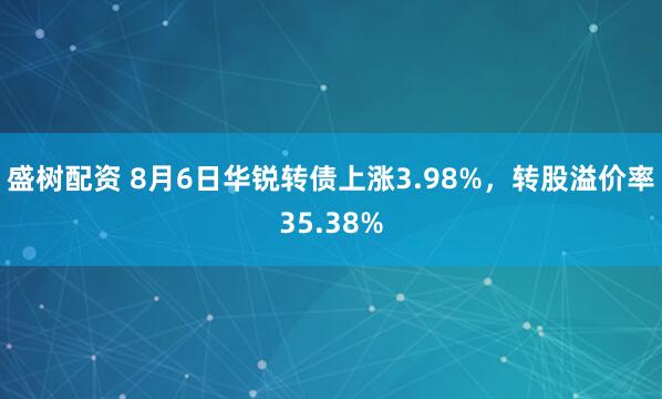 盛树配资 8月6日华锐转债上涨3.98%，转股溢价率35.38%