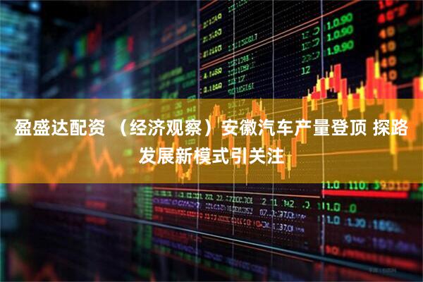 盈盛达配资 （经济观察）安徽汽车产量登顶 探路发展新模式引关注