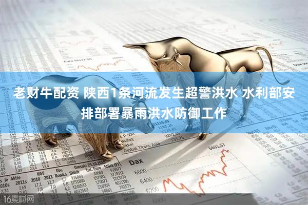 老财牛配资 陕西1条河流发生超警洪水 水利部安排部署暴雨洪水防御工作
