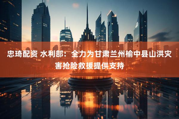忠琦配资 水利部：全力为甘肃兰州榆中县山洪灾害抢险救援提供支持