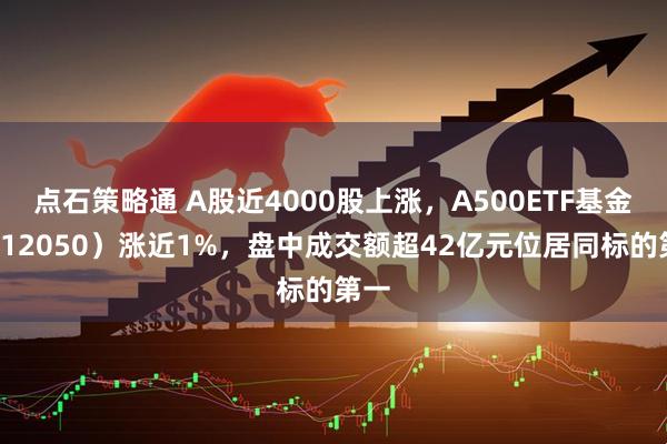 点石策略通 A股近4000股上涨，A500ETF基金（512050）涨近1%，盘中成交额超42亿元位居同标的第一